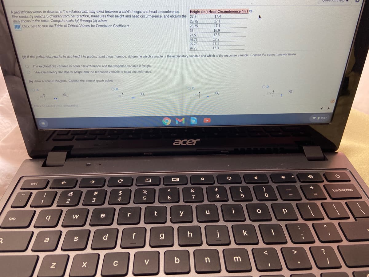 A pediatrician wants to determine the relation that may exist between a child's height and head circumference
She randomly selects 8 children from her practice, measures their height and head circumference, and obtains the 27.5
data shown in the table. Complete parts (a) through (e) below.
Click here to see the Table of Critical Values for Correlation Coefficient.
Height (in.) Head Circumference (in.) O
17.4
25.75
26.75
25
17.1
17.1
16.9
27.5
17.5
26.75
17.2
17.1
25.75
26.75
17.3
(a) If the pediatrician wants to use height to predict head circumference, determine which variable is the explanatory variable and which is the response variable. Choose the corect answer below
O The explanatory variable is head circumference and the response vanable is height
O The explanatory variable is height and the response variable is head circumference
(b) Draw a scatter diagram. Choose the correct graph below.
O D.
OA.
B.
Click to select your answer(s).
VI 9:31
acer
->
esc
&
backspace
@
2$
%
7
8
1
r
y
u
e
tab
k
S
d
a
V
n
C
こ。
t.
%#3
2.
