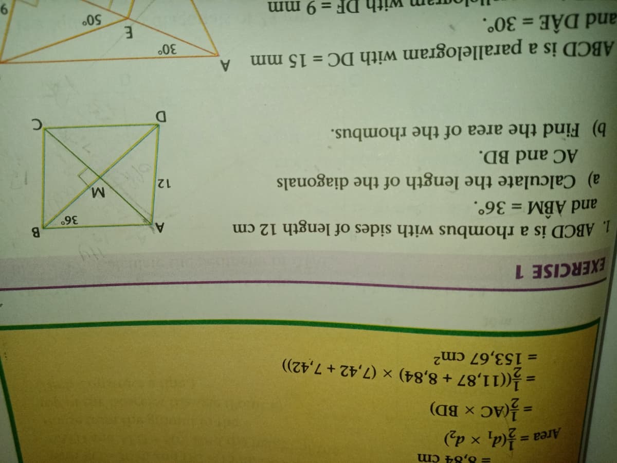 = 8,84 cm
Area
(p x 'pf= =
= (AC x BD)
= (11,87 + 8,84) × (7,42 + 7,42))
= 153,67 cm2
%3D
EXERCISE 1
1. ABCD is a rhombus with sides of length 12 cm
and ABM = 36°.
A
M.
a) Calculate the length of the diagonals
12
AC and BD.
b) Find the area of the rhombus.
ABCD is a parallelogram with DC = 15 mm
and DÂE = 30°.
A
%3D
= 9 mm
