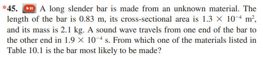 A long slender bar is made from an unknown material. The
length of the bar is 0.83 m, its cross-sectional area is 1.3 × 10-ª m²,
and its mass is 2.1 kg. A sound wave travels from one end of the bar to
the other end in 1.9 × 10-ª s. From which one of the materials listed in
*45.
Table 10.1 is the bar most likely to be made?
