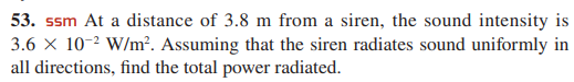 53. ssm At a distance of 3.8 m from a siren, the sound intensity is
3.6 x 10-2 W/m?. Assuming that the siren radiates sound uniformly in
all directions, find the total power radiated.
