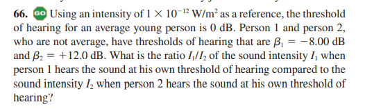 66. ao Using an intensity of 1 x 10-12 W/m² as a reference, the threshold
of hearing for an average young person is 0 dB. Person 1 and person 2,
who are not average, have thresholds of hearing that are ß, = -8.00 dB
and B2 = +12.0 dB. What is the ratio I,/I, of the sound intensity I, when
person 1 hears the sound at his own threshold of hearing compared to the
sound intensity I, when person 2 hears the sound at his own threshold of
hearing?
