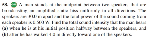 58. GO A man stands at the midpoint between two speakers that are
broadcasting an amplified static hiss uniformly in all directions. The
speakers are 30.0 m apart and the total power of the sound coming from
each speaker is 0.500 W. Find the total sound intensity that the man hears
(a) when he is at his initial position halfway between the speakers, and
(b) after he has walked 4.0 m directly toward one of the speakers.
