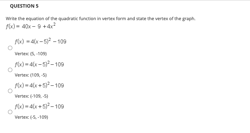 Write the equation of the quadratic function in vertex form and state the vertex of the graph.
f(x) = 40x – 9 +4x²
f(x) = 4(x – 5)² –109
Vertex: (5, -109)
f(x) = 4(x – 5)² – 109
Vertex: (109, -5)
f(x) = 4(x+5)² – 109
Vertex: (-109, -5)
f(x) = 4(x +5)² – 109
Vertex: (-5, -109)
