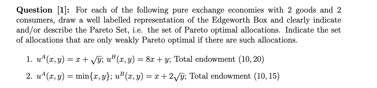 Question [1]: For each of the following pure exchange economies with 2 goods and 2
consumers, draw a well labelled representation of the Edgeworth Box and clearly indicate
and/or describe the Pareto Set, i.e. the set of Pareto optimal allocations. Indicate the set
of allocations that are only weakly Pareto optimal if there are such allocations.
1. u4(x, y) = r + Vy; uB (x, y) = 8x + y; Total endowment (10, 20)
2. u4(x, y) = min{x, y}; u² (x, y) = x + 2/ỹ; Total endowment (10, 15)
