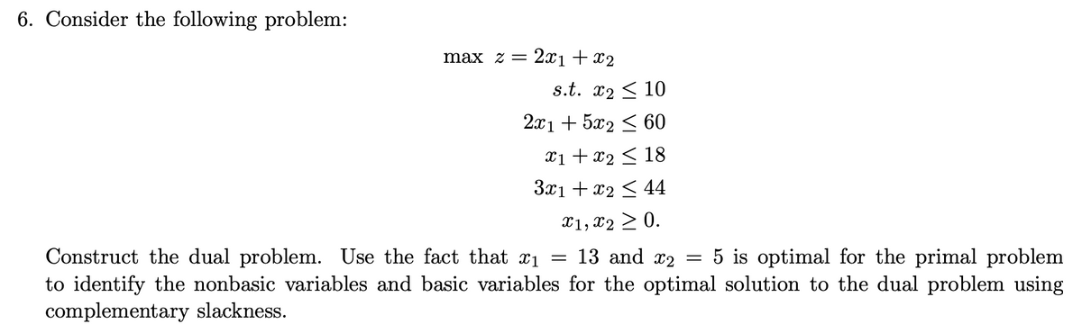 6. Consider the following problem:
max z =
2x1 + x2
s.t. x2 < 10
2x1 + 5x2 < 60
x1 +x2 < 18
3x1 + x2 < 44
X1, x2 > 0.
Construct the dual problem. Use the fact that x1 = 13 and x2 = 5 is optimal for the primal problem
to identify the nonbasic variables and basic variables for the optimal solution to the dual problem using
complementary slackness.
