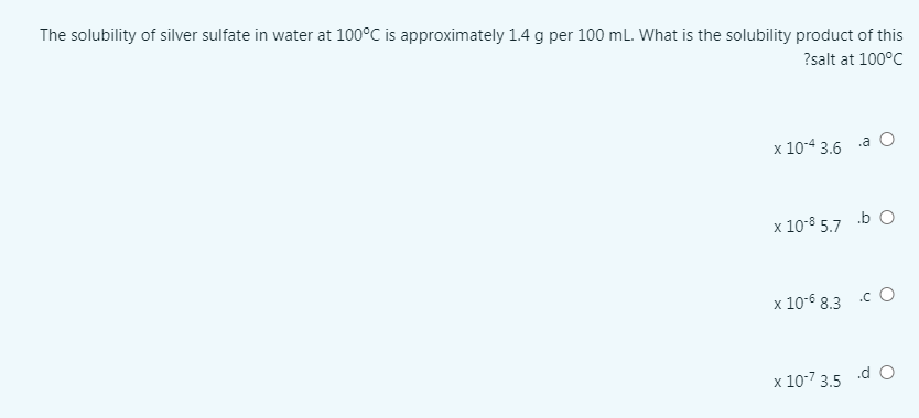 The solubility of silver sulfate in water at 100°C is approximately 1.4 g per 100 mL. What is the solubility product of this
?salt at 100°C
x 10-4 3.6
.a O
x 10-8 5.7
.b O
x 10-6 8.3 .c O
x 10-7 3.5 d O
