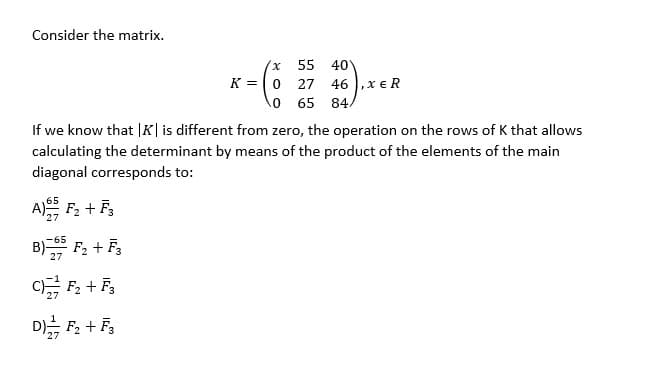 Consider the matrix.
40
K = 0 27 46 ,x € R
0 65 84
55
If we know that |K|is different from zero, the operation on the rows of K that allows
calculating the determinant by means of the product of the elements of the main
diagonal corresponds to:
A F, + F,
27
B) F2 + F3
-65
27
D F, + F,
