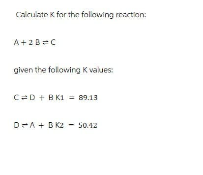 Calculate K for the following reaction:
A+ 2 B C
given the following K values:
C=D + B K1
=
89.13
D = A + B K2
=
50.42