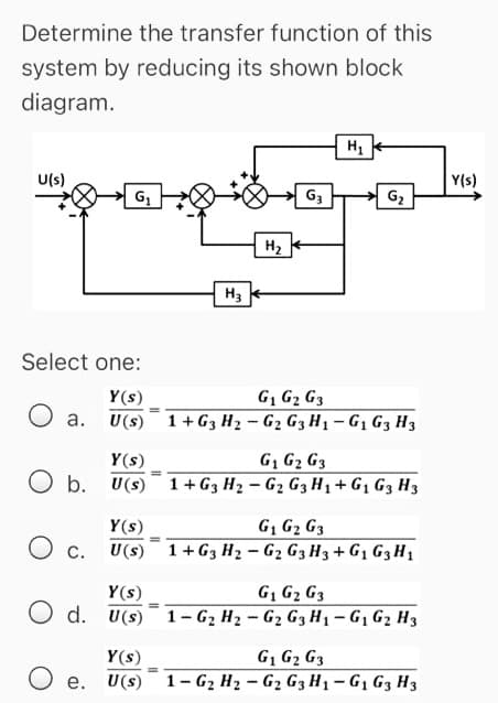 Determine the transfer function of this
system by reducing its shown block
diagram.
U(s)
Y(s)
G3
G2
H2
H3
Select one:
Y(s)
G1 G2 G3
O a. U(s) 1+G3 H2 – G2 G3 H1 – G1 G3 H3
Y(s)
G, G2 G3
O b. U(s) 1+ G3 H2 – G2 G3 H1 + G1 G3 H3
Y(s)
G, G2 G3
Ос.
U(s) 1+ G3 H2 – G2 G3 H3 + G1 G3 H1
Y(s)
G1 G2 G3
O d. U(s) 1- G2 H2 – G2 G3 H1-G1 G2 H3
G, G2 G3
U(s) 1- G2 H2 - G2 G3 H1 - G1 G3 H3
Y(s)
O e.
