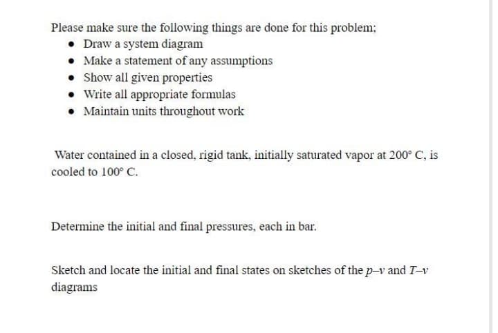 Please make sure the following things are done for this problem;
• Draw a system diagram
• Make a statement of any assumptions
• Show all given properties
• Write all appropriate formulas
• Maintain units throughout work
Water contained in a closed, rigid tank, initially saturated vapor at 200° C, is
cooled to 100° C.
Determine the initial and final pressures, each in bar.
Sketch and locate the initial and final states on sketches of the p-v and T-v
diagrams
