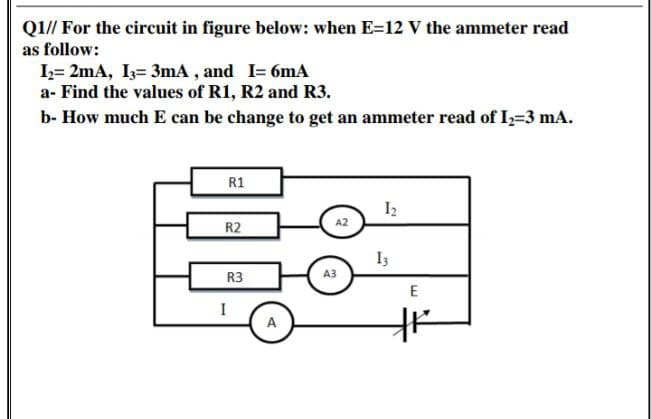 Q1// For the circuit in figure below: when E=12 V the ammeter read
as follow:
I;= 2mA, I3= 3mA , and I= 6mA
a- Find the values of R1, R2 and R3.
b- How much E can be change to get an ammeter read of I,=3 mA.
R1
I2
A2
R2
I3
R3
A3
E
A
