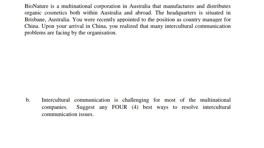 BioNature is a multinational corporation in Australia that manufactures and distributes
organic cosmetics both within Australia and abroad. The headquarters is situated in
Brisbane, Australia. You were recently appointed to the position as country manager for
China. Upon your arrival in China, you realized that many intercultural communication
problems are facing by the organisation.
b.
Intercultural communication is challenging for most of the multinational
companies. Suggest any FOUR (4) best ways to resolve intercultural
communication issues.
