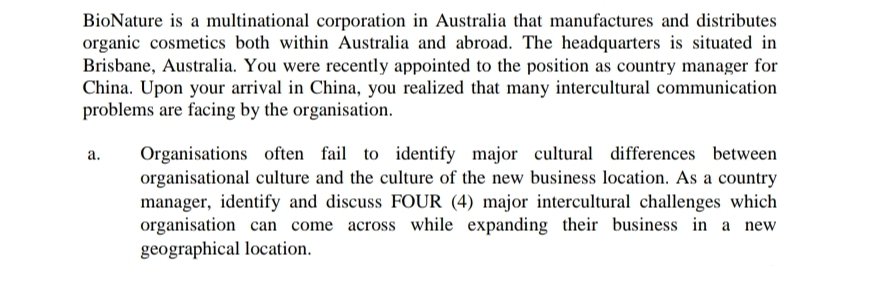 BioNature is a multinational corporation in Australia that manufactures and distributes
organic cosmetics both within Australia and abroad. The headquarters is situated in
Brisbane, Australia. You were recently appointed to the position as country manager for
China. Upon your arrival in China, you realized that many intercultural communication
problems are facing by the organisation.
Organisations often fail to identify major cultural differences between
organisational culture and the culture of the new business location. As a country
manager, identify and discuss FOUR (4) major intercultural challenges which
organisation can come across while expanding their business in a new
geographical location.
а.
