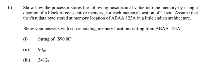 Show how the processor stores the following hexadecimal value into the memory by using a
diagram of a block of consecutive memory, for each memory location of 1 byte. Assume that
the first data byte stored at memory location of ABAA:123A in a little endian architecture.
b)
Show your answers with corresponding memory location starting from ABAA:123A.
(i)
String of "$90.00"
(ii)
9010
(iii)
34128
