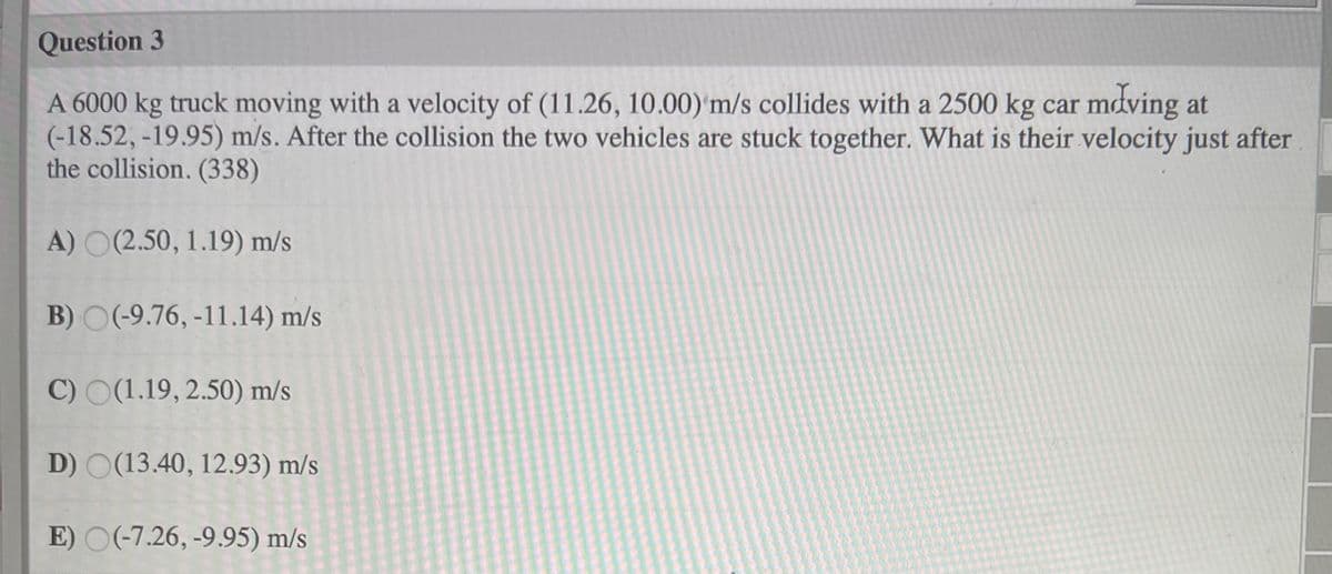 Question 3
A 6000 kg truck moving with a velocity of (11.26, 10.00) m/s collides with a 2500 kg car mdving at
(-18.52, -19.95) m/s. After the collision the two vehicles are stuck together. What is their velocity just after
the collision. (338)
A) O(2.50, 1.19) m/s
B) O(-9.76, -11.14) m/s
C) O(1.19, 2.50) m/s
D) O(13.40, 12.93) m/s
E) O(-7.26, -9.95) m/s
