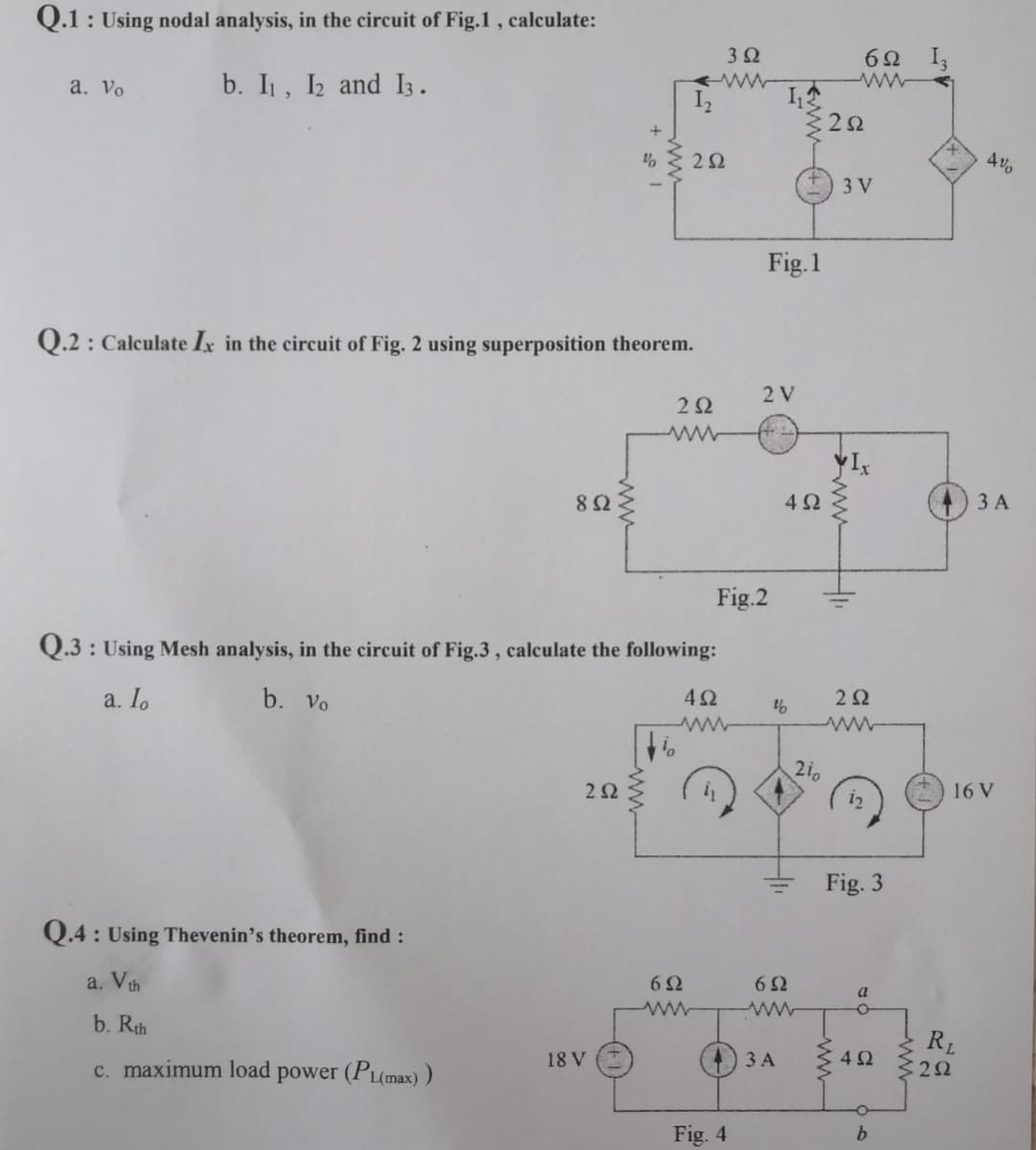 Q.1: Using nodal analysis, in the circuit of Fig.1, calculate:
b. I₁, I2 and 1.
a. Vo
Q.2: Calculate Ix in the circuit of Fig. 2 using superposition theorem.
Q.4: Using Thevenin's theorem, find :
a. V th
892
b. Rth
c. maximum load power (PL(max))
%
252
Q.3: Using Mesh analysis, in the circuit of Fig.3, calculate the following:
a. Io
b. Vo
4Ω
18 V
292
i
252
692
3 Ω
Fig. 4
Fig.1
2 V
Fig.2
11:4
%
6Ω
492
3 A
210
6Ω I,
252
3 V
41₁
252
Fig. 3
a
492
O
b
4%
R₁
292
3 A
16 V