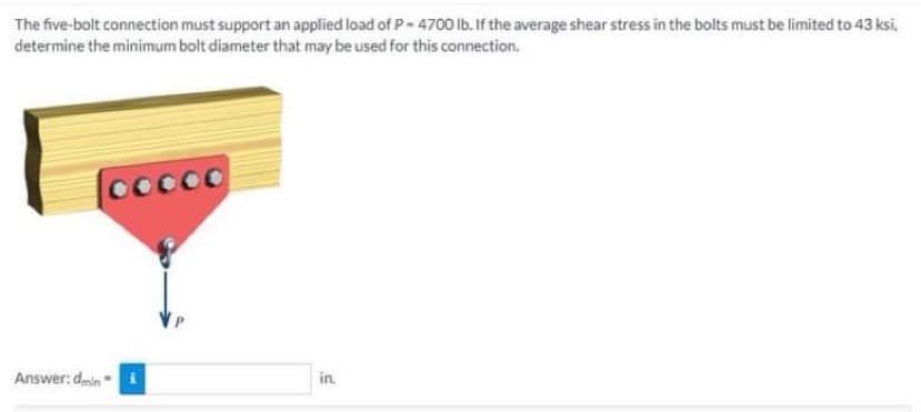 The five-bolt connection must support an applied load of P-4700 lb. If the average shear stress in the bolts must be limited to 43 ksi,
determine the minimum bolt diameter that may be used for this connection.
Cocoo
Answer: dmin
in.