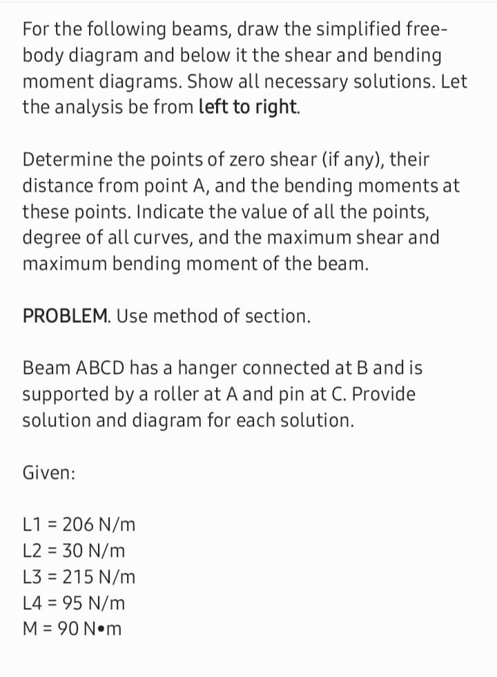 For the following beams, draw the simplified free-
body diagram and below it the shear and bending
moment diagrams. Show all necessary solutions. Let
the analysis be from left to right.
Determine the points of zero shear (if any), their
distance from point A, and the bending moments at
these points. Indicate the value of all the points,
degree of all curves, and the maximum shear and
maximum bending moment of the beam.
PROBLEM. Use method of section.
Beam ABCD has a hanger connected at B and is
supported by a roller at A and pin at C. Provide
solution and diagram for each solution.
Given:
L1= 206 N/m
L2 = 30 N/m
L3 = 215 N/m
L4 = 95 N/m
M = 90 N•m