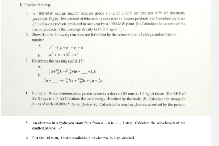 II. Problem Solving.
1. A 1000-MW nuclear reactor requires about 1.3 g of U-235 per day per MW of electricity
generated. Eighty-five percent of this mass is converted to fission products. (a) Calculate the mass
of the fission products produced in one year by a 1000-MW plant. (b) Calculate the volume of the
fission products if their average density is 10,000 kg/m:
2. Show that the following reactions are forbidden by the conservation of charge and/or baryon
number.
A° → p+e +v, +n
3. Determine the missing nuclei. (5]
a.
¿n+U-»Mo+_+3,n
b.
134y.
sXe + Sr + n + ¿n
4. During an X-ray examination a person receives a dose of 80 rem in 4.0 kg of tissue. The RBE of
the X-rays is 1.0. (a) Calculate the total energy absorbed by the body. (b) Calculate the energy in
joules of each 40,000 eV X-ray photon. (c) Calculate the number photons absorbed by the person.
5. An electron in a hydrogen atom falls from n = 4 to n = 3 state. Calculate the wavelength of the
emitted photon.
6. List the nlm,m, ) states available to an electron in a 4p subshell.
