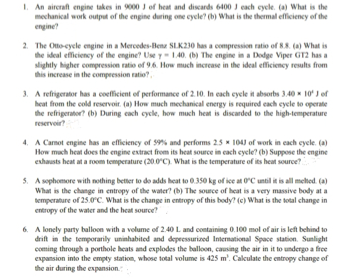 1. An aireraft engine takes in 9000 J of heat and discards 6400 J each eycle. (a) What is the
mechanical work output of the engine during one cycle? (b) What is the thermal efficiency of the
engine?
2. The Otto-cycle engine in a Mercedes-Benz SLK230 has a compression ratio of 8.8. (a) What is
the ideal efficiency of the engine? Use y= 1.40. (b) The engine in a Dodge Viper GT2 has a
slightly higher compression ratio of 9.6, How much increase in the ideal efficiency results from
this increase in the compression ratio?,
3. A refrigerator has a coefficient of performance of 2.10. In cach cycle it absorbs 3.40 × 10' J of
heat from the cold reservoir. (a) How much mechanical energy is required each cycle to operate
the refrigerator? (b) During each cycle, how much heat is discarded to the high-temperature
reservoir?
4. A Carnot engine has an efficiency of 59% and performs 2.5 × 104J of work in each cycle. (a)
How much heat does the engine extract from its heat source in each cycle? (b) Suppose the engine
exhausts heat at a room temperature (20.0°C). What is the temperature of its heat source?
5. A sophomore with nothing better to do adds heat to 0.350 kg of ice at 0°C until it is all melted. (a)
What is the change in entropy of the water? (b) The source of heat is a very massive body at a
temperature of 25.0°C. What is the change in entropy of this body? (c) What is the total change in
entropy of the water and the heat source?
6. A lonely party balloon with a volume of 2.40 L and containing 0.100 mol of air is left behind to
drift in the temporarily uninhabited and depressurized International Space station. Sunlight
coming through a porthole heats and explodes the balloon, causing the air in it to undergo a free
expansion into the empty station, whose total volume is 425 m². Calculate the entropy change of
the air during the expansion."
