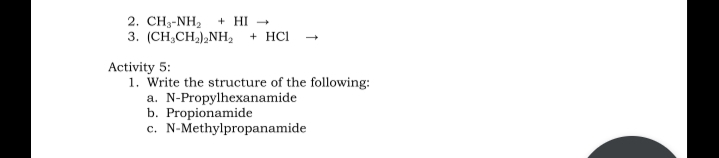 2. CH3-NH2
+ HI -
3. (CH,CH,),NH, + HCl
Activity 5:
1. Write the structure of the following:
a. N-Propylhexanamide
b. Propionamide
c. N-Methylpropanamide
