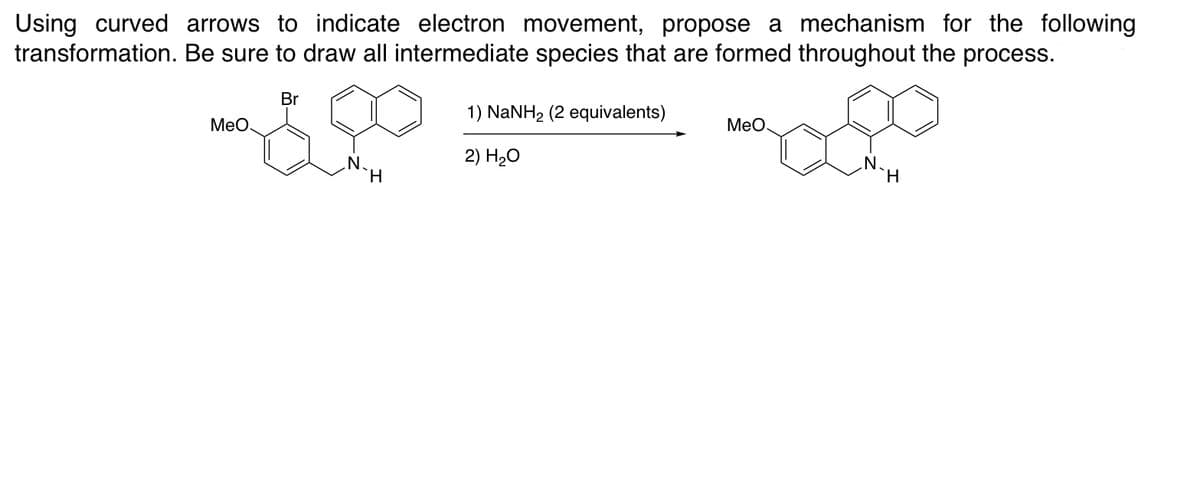 Using curved arrows to indicate electron movement, propose a mechanism for the following
transformation. Be sure to draw all intermediate species that are formed throughout the process.
Br
1) NANH2 (2 equivalents)
MeO.
МеО
2) H20
N.
