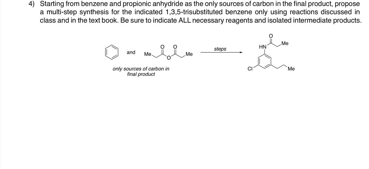 4) Starting from benzene and propionic anhydride as the only sources of carbon in the final product, propose
a multi-step synthesis for the indicated 1,3,5-trisubstituted benzene only using reactions discussed in
class and in the text book. Be sure to indicate ALL necessary reagents and isolated intermediate products.
Me
HN
steps
and
Ме
Me
only sources of carbon in
final product
Me
