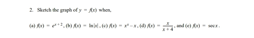 **2. Sketch the graph of \( y = f(x) \) when:**

(a) \( f(x) = e^{x+2} \)

(b) \( f(x) = \ln |x| \)

(c) \( f(x) = x^x - x \)

(d) \( f(x) = \frac{x}{x+4} \)

(e) \( f(x) = \sec x \)