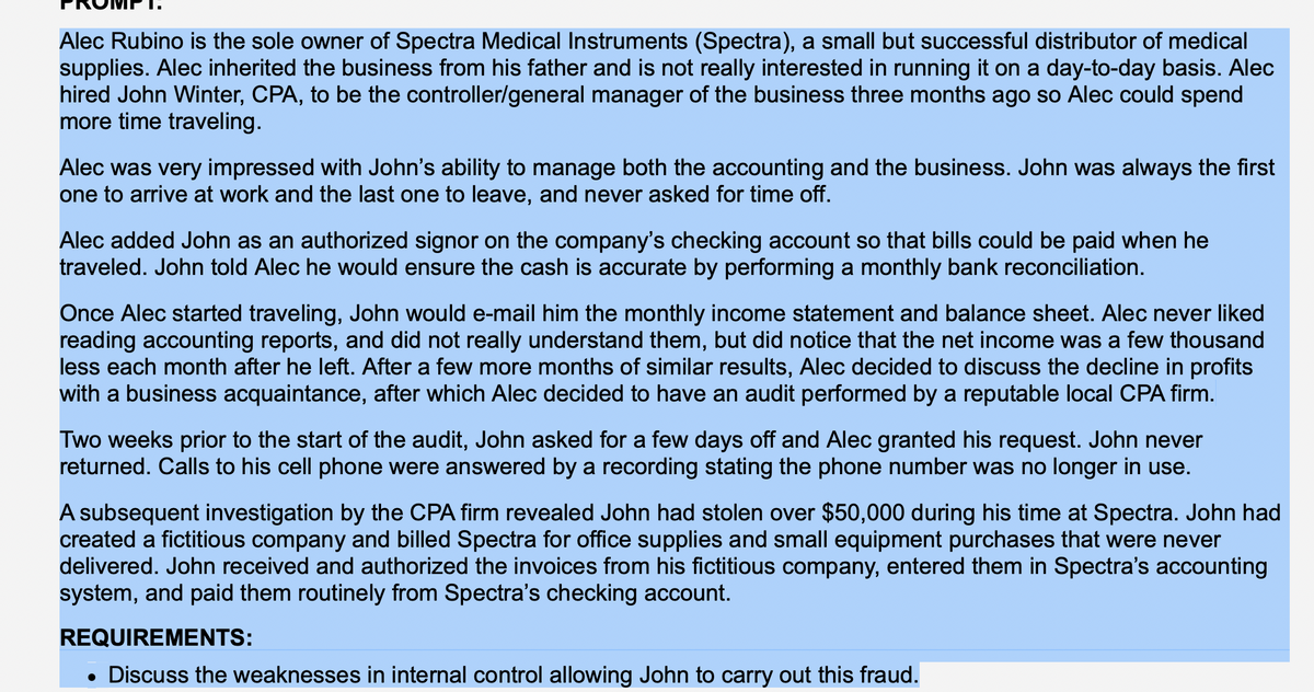 Alec Rubino is the sole owner of Spectra Medical Instruments (Spectra), a small but successful distributor of medical
supplies. Alec inherited the business from his father and is not really interested in running it on a day-to-day basis. Alec
hired John Winter, CPA, to be the controller/general manager of the business three months ago so Alec could spend
more time traveling.
Alec was very impressed with John's ability to manage both the accounting and the business. John was always the first
one to arrive at work and the last one to leave, and never asked for time off.
Alec added John as an authorized signor on the company's checking account so that bills could be paid when he
traveled. John told Alec he would ensure the cash is accurate by performing a monthly bank reconciliation.
Once Alec started traveling, John would e-mail him the monthly income statement and balance sheet. Alec never liked
reading accounting reports, and did not really understand them, but did notice that the net income was a few thousand
less each month after he left. After a few more months of similar results, Alec decided to discuss the decline in profits
with a business acquaintance, after which Alec decided to have an audit performed by a reputable local CPA firm.
Two weeks prior to the start of the audit, John asked for a few days off and Alec granted his request. John never
returned. Calls to his cell phone were answered by a recording stating the phone number was no longer in use.
A subsequent investigation by the CPA firm revealed John had stolen over $50,000 during his time at Spectra. John had
created a fictitious company and billed Spectra for office supplies and small equipment purchases that were never
delivered. John received and authorized the invoices from his fictitious company, entered them in Spectra's accounting
system, and paid them routinely from Spectra's checking account.
REQUIREMENTS:
• Discuss the weaknesses in internal control allowing John to carry out this fraud.