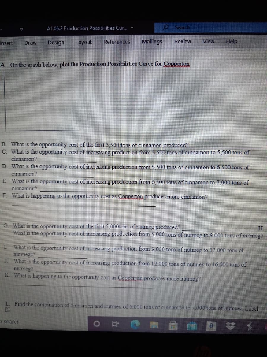 A1.06.2 Production Possibilities Cur... -
9Search
Insert
Draw
Design
Layout
References
Mailings
Review
View
Help
A On the graph below, plot the Production Possibilities Curve for Copperton
B. What is the opportunity cost of the first 3,500 tons of cinnamon produced?
C. What is the opportunity cost of increasing production from 3,500 tons of cinnamon to 5,500 tons of
cinnamon?
D. What is the opportunity cost of increasing production from 5,500 tons of cinnamon to 6,500 tons of
cinnamon?
E. What is the opportunity cost of increasing production from 6 500 tons of cinnamon to 7 000 tons of
cinnamon?
F. What is happening to the opportunity cost as Copperton produces more cinnamon?
G What is the opportunity cost of the first 5.000tons of nutmeg produced?
What is the opportunity cost of increasing production from 5.000 tons of nutmeg to 9 000 tons of nutmeg?
H.
What is the opportunity cost of increasing production from 9.000 tons of nutmeg to 12,000 tons of
nutmegs?
J. What is the opportunity cost of increasing production from 12,000 tons of nutmeg to 16.000 tons of
nutmeg?
K What is happening to the opportunity cost as Copperton produces more nutmeg?
L. Find the combination of cinnamon and nutmeg of 6.000 tons of cinnamon to 7.000 tons of nutmeg Label
o search
a
