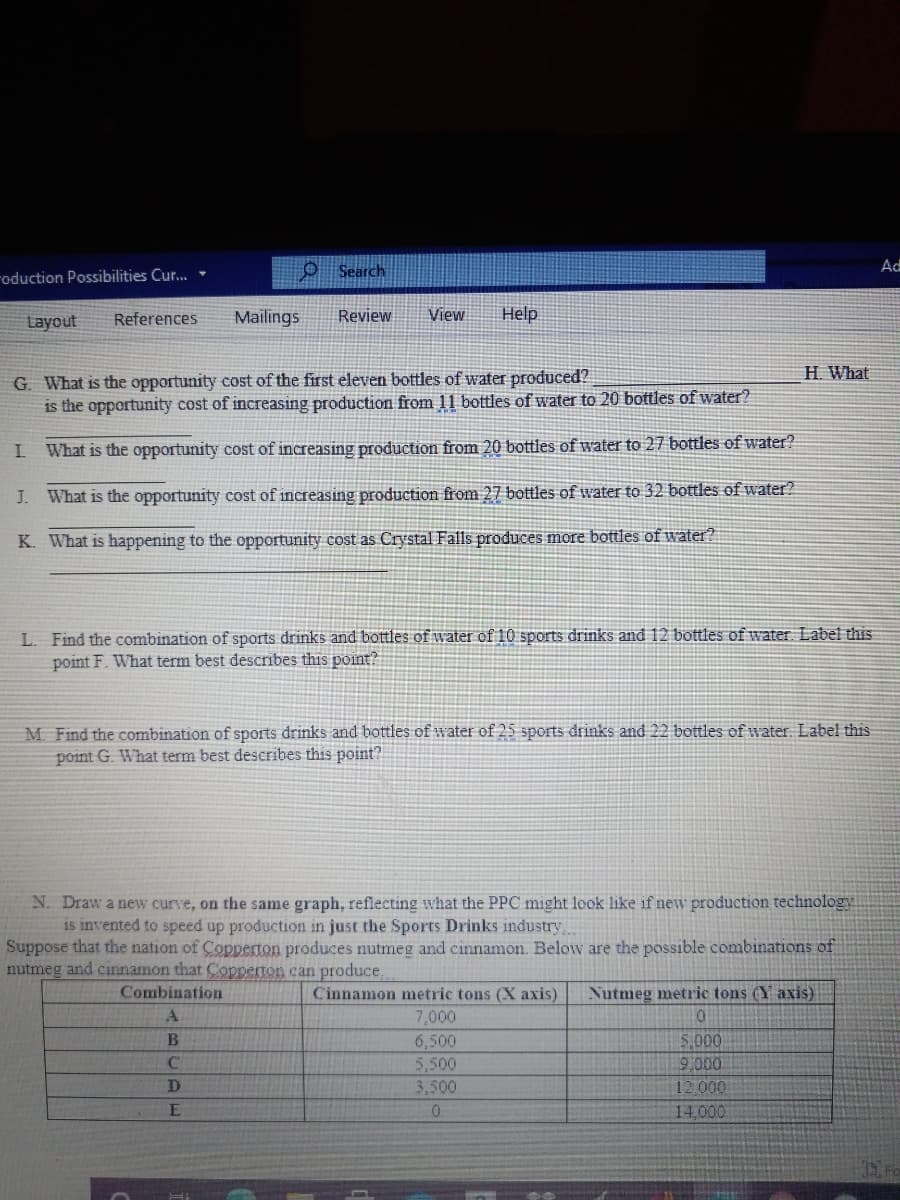 roduction Possibilities Cur.
O Search
Ad
Layout
References
Mailings
Review
View
Help
H. What
G. What is the opportunity cost of the first eleven bottles of water produced?
is the opportunity cost of increasing production from 11 bottles of water to 20 bottles of water?
What is the opportunity cost of increasing production from 20 bottles of water to 27 bottles of water?
J. What is the opportunity cost of increasing production from 27 bottles of water to 32 bottles of water?
K. What is happening to the opportunity cost as Crystal Falls produces more bottles of water?
L. Find the combination of sports drinks and bottles of water of 10 sports drinks and 12 bottles of water Label this
point F. What term best describes this point?
M Find the combination of sports drinks and bottles of water of 25 sports drinks and 22 bottles of water Label this
point G. What term best describes this point?
N. Draw a new curve, on the same graph, reflecting what the PPC might look like if new production technology
is invented to speed up production in just the Sports Drinks industry
Suppose that the nation of Copperton produces nutmeg and cinnamon. Below are the possible combinations of
nutmeg and cinnamon that Copperton can produce,
Combination
Cinnamon metric tons (X axis)
Nutmeg metric tons (Y axis)
7,000
5,000
9,000
12.000
6,500
5,500
3,500
14,000
