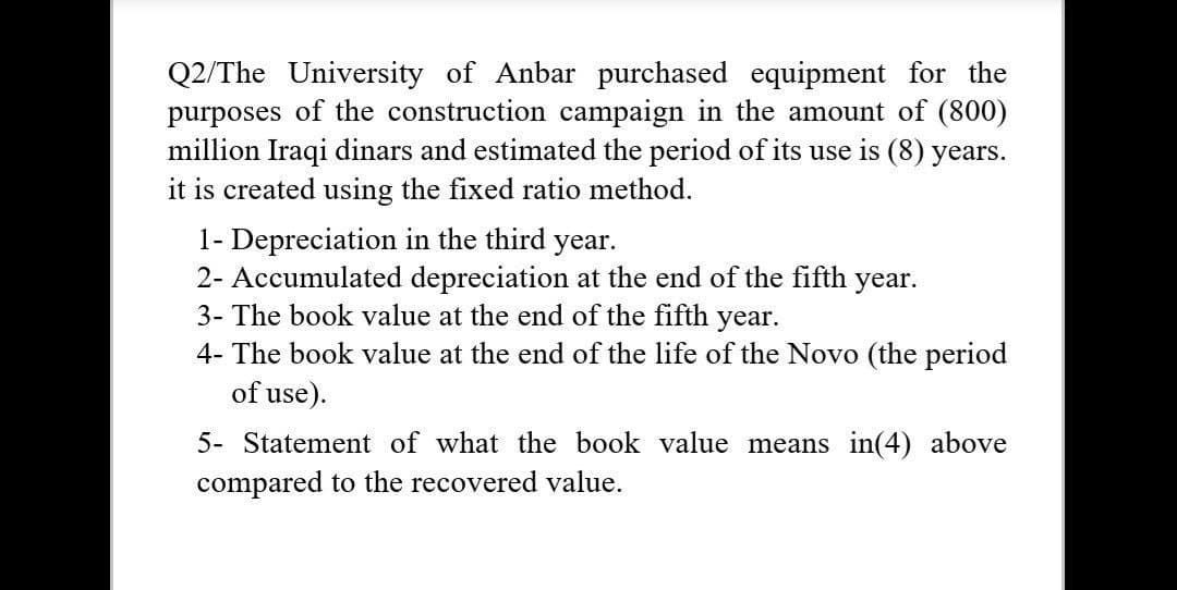 Q2/The University of Anbar purchased equipment for the
purposes of the construction campaign in the amount of (800)
million Iraqi dinars and estimated the period of its use is (8) years.
it is created using the fixed ratio method.
1- Depreciation in the third year.
2- Accumulated depreciation at the end of the fifth
3- The book value at the end of the fifth year.
year.
4- The book value at the end of the life of the Novo (the period
of use).
5- Statement of what the book value means in(4) above
compared to the recovered value.
