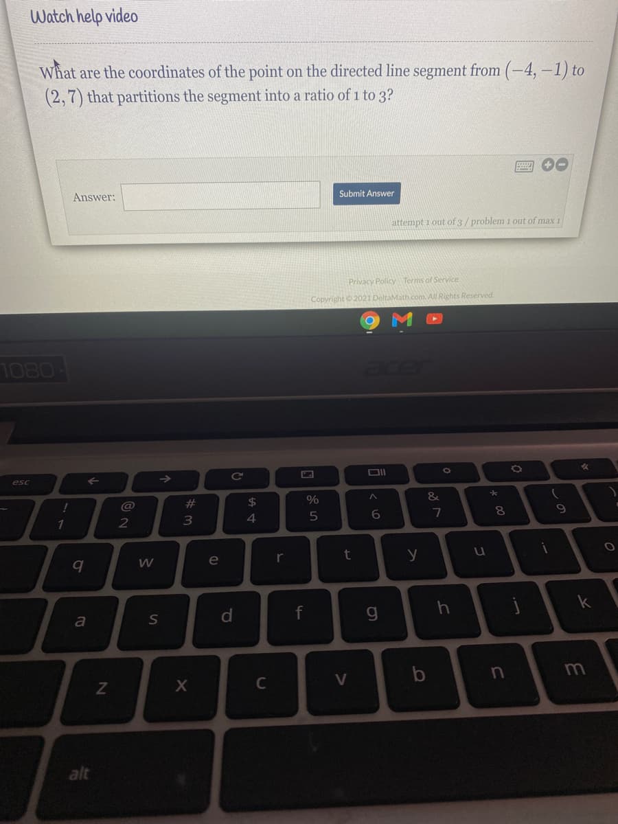 Watch help video
What are the coordinates of the point on the directed line segment from (-4, –1) to
(2,7) that partitions the segment into a ratio of 1 to 3?
Answer:
Submit Answer
attempt i out of 3/problem 1 out of max 1
Privacy Policy Terms of Service
Copyright © 2021 DeltaMath.com. All Rights Reserved.
1080-
esc
->
@
#
%
8.
2
e
r
t
y
k
a
d
C
V
alt
しの
