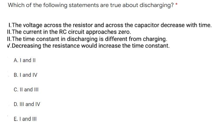 Which of the following statements are true about discharging? *
1.The voltage across the resistor and across the capacitor decrease with time.
II. The current in the RC circuit approaches zero.
II. The time constant in discharging is different from charging.
V.Decreasing the resistance would increase the time constant.
A. I and II
B. I and IV
C. II and III
D. III and IV
E. I and III