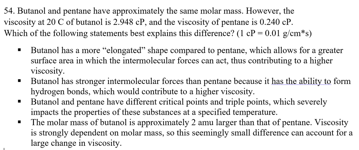 54. Butanol and pentane have approximately the same molar mass. However, the
viscosity at 20 C of butanol is 2.948 cP, and the viscosity of pentane is 0.240 cP.
Which of the following statements best explains this difference? (1 cP = 0.01 g/cm*s)
Butanol has a more "elongated" shape compared to pentane, which allows for a greater
surface area in which the intermolecular forces can act, thus contributing to a higher
viscosity.
Butanol has stronger intermolecular forces than pentane because it has the ability to form
hydrogen bonds, which would contribute to a higher viscosity.
Butanol and pentane have different critical points and triple points, which severely
impacts the properties of these substances at a specified temperature.
The molar mass of butanol is approximately 2 amu larger than that of pentane. Viscosity
is strongly dependent on molar mass, so this seemingly small difference can account for a
large change in viscosity.
