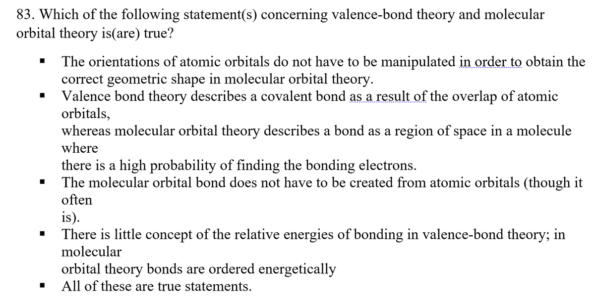 83. Which of the following statement(s) concerning valence-bond theory and molecular
orbital theory is(are) true?
The orientations of atomic orbitals do not have to be manipulated in order to obtain the
correct geometric shape in molecular orbital theory.
Valence bond theory describes a covalent bond as a result of the overlap of atomic
orbitals,
whereas molecular orbital theory describes a bond as a region of space in a molecule
where
there is a high probability of finding the bonding electrons.
The molecular orbital bond does not have to be created from atomic orbitals (though it
often
is).
There is little concept of the relative energies of bonding in valence-bond theory; in
molecular
orbital theory bonds are ordered energetically
All of these are true statements.
