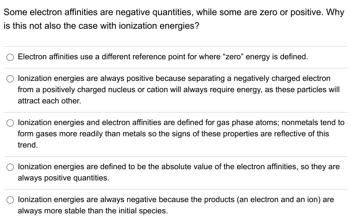 Some electron affinities are negative quantities, while some are zero or positive. Why
is this not also the case with ionization energies?
Electron affinities use a different reference point for where "zero" energy is defined.
lonization energies are always positive because separating a negatively charged electron
from a positively charged nucleus or cation will always require energy, as these particles will
attract each other.
lonization energies and electron affinities are defined for gas phase atoms; nonmetals tend to
form gases more readily than metals so the signs of these properties are reflective of this
trend.
lonization energies are defined to be the absolute value of the electron affinities, so they are
always positive quantities.
lonization energies are always negative because the products (an electron and an ion) are
always more stable than the initial species.
