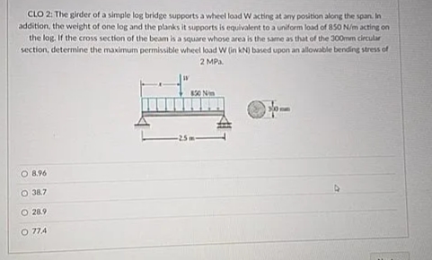 CLO 2: The girder of a simple log bridge supports a wheel load W acting at any position along the span. In
addition, the weight of one log and the planks it supports is equivalent to a uniform load of 850 N/m acting on
the log. If the cross section of the beam is a square whose area is the same as that of the 300mm circular
section, determine the maximum permissible wheel load W (in kN) based upon an allowable bending stress of
2 MPa.
O 8.96
O 38.7
O 28.9
O 774
