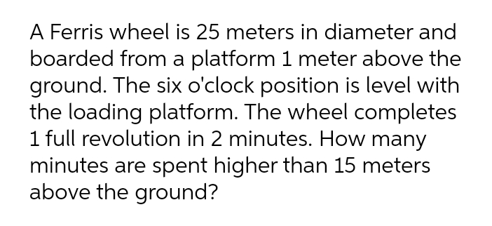 A Ferris wheel is 25 meters in diameter and
boarded from a platform 1 meter above the
ground. The six o'clock position is level with
the loading platform. The wheel completes
1 full revolution in 2 minutes. How many
minutes are spent higher than 15 meters
above the ground?
