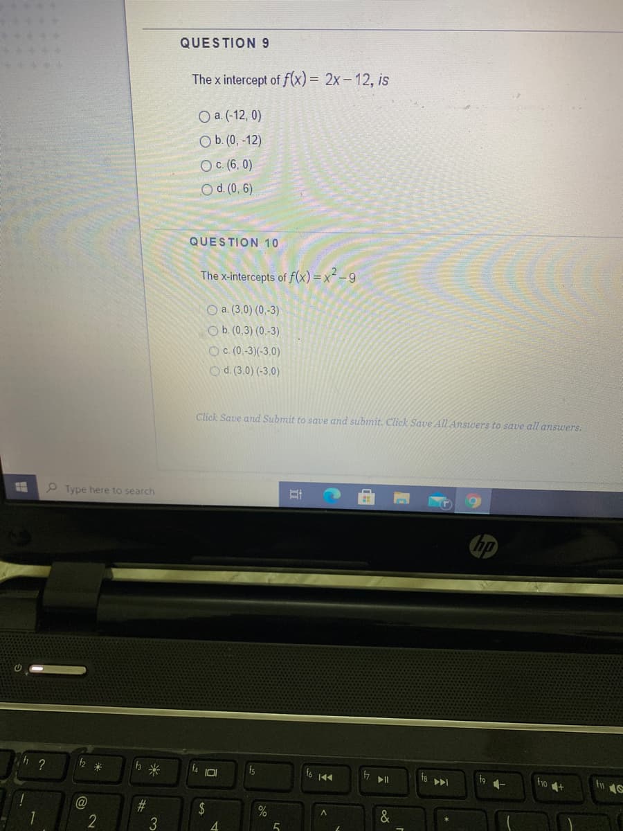 QUESTION 9
The x intercept of f(x) = 2x– 12, is
O a. (-12, 0)
O b. (0, -12)
OC (6, 0)
O d. (0, 6)
QUESTION 10
The x-intercepts of f(x) = x-9
O a. (3,0) (0,-3)
Ob. (0,3) (0,-3)
OC (0.-3)(-3,0)
Od. (3.0) (-3,0)
Click Save and Submit to save and submit. Click Save All Answers to save all answers.
P Type here to search
米
米
fs
ho t
@
#3
2$
4.
&
3
