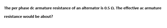 The per phase dc armature resistance of an alternator is 0.5 0. The effective ac armature
resistance would be about?