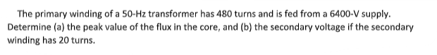 The primary winding of a 50-Hz transformer has 480 turns and is fed from a 6400-V supply.
Determine (a) the peak value of the flux in the core, and (b) the secondary voltage if the secondary
winding has 20 turns.
