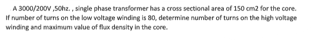 A 3000/200V ,50hz. , single phase transformer has a cross sectional area of 150 cm2 for the core.
If number of turns on the low voltage winding is 80, determine number of turns on the high voltage
winding and maximum value of flux density in the core.
