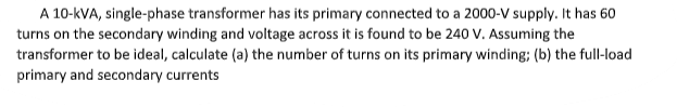 A 10-kVA, single-phase transformer has its primary connected to a 2000-V supply. It has 60
turns on the secondary winding and voltage across it is found to be 240 V. Assuming the
transformer to be ideal, calculate (a) the number of turns on its primary winding; (b) the full-load
primary and secondary currents
