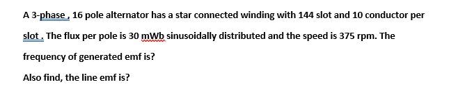 A 3-phase, 16 pole alternator has a star connected winding with 144 slot and 10 conductor per
slot. The flux per pole is 30 mWb sinusoidally distributed and the speed is 375 rpm. The
frequency of generated emf is?
Also find, the line emf is?