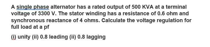 A single phase alternator has a rated output of 500 KVA at a terminal
voltage of 3300 V. The stator winding has a resistance of 0.6 ohm and
synchronous reactance of 4 ohms. Calculate the voltage regulation for
full load at a pf
(i) unity (ii) 0.8 leading (ii) 0.8 lagging
