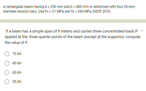 A rectangular beam having b = 250 mm and d = 480 mm is reinforced with four 25-mm-
diameter tension bars. Use f'c = 21 MPa and fy = 345 MPa, NSCP 2010.
If a beam has a simple span of 9 meters and carries three concentrated loads P
applied at the three quarter points of the beam (except at the supports), compute
the value of P.
75 KN
45 KN
65 KN
55 KN