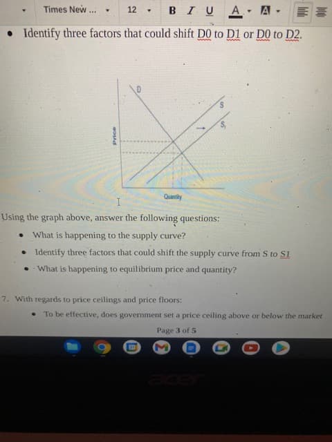 Times New
BIUA
12
...
Identify three factors that could shift D0 to D1 or D0 to D2.
I
Using the graph above, answer the following questions:
What is happening to the supply curve?
• Identify three factors that could shift the supply curve from S to S1
• What is happening to equilibrium price and quantity?
7. With regards to price ceilings and price floors:
To be effective, does government set a price ceiling above or below the market
Page 3 of 5
