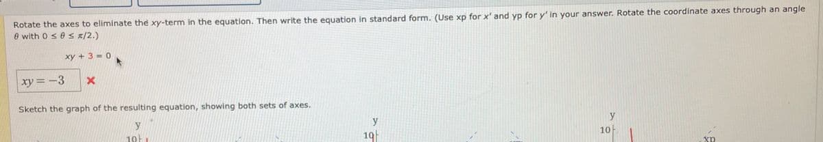 Rotate the axes to eliminate the xy-term in the equation. Then write the equation in standard form. (Use xp for x' and yp for y' in your answer. Rotate the coordinate axes through an angle
0 with 0 s 0 S/2.)
xy + 3 = 0
xy = -3
Sketch the graph of the resulting equation, showing both sets of axes.
y
10H
y
10F
19
xp
