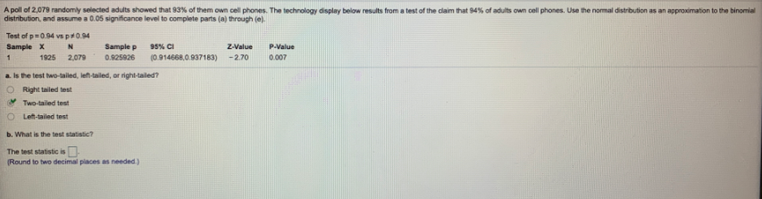 A poll of 2,079 randomly selected adults showed that 93% of them own cell phones. The technology display below results from a test of the claim that 94% of adults own cell phones. Use the normal distribution as an approximation to the binomial
distribution, and assume a 0.05 significance level to complete parts (a) through (e).
Test of p=0.94 vs p#0.94
Sample X
N
Sample p
95% CI
Z-Value
P-Value
1
1925
2,079
0.925926
(0.914668,0.937183)
-2.70
0.007
a is the test two-tailed, lef-taled, or right-tailed?
Right tailed test
Two-tailed test
O Left-tailed test
b. What is the test statistic?
The test statistic is
(Round to two decimal piaces as needed.)
